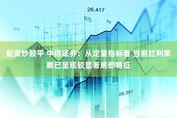 配资炒股平 中信证券：从定量指标看 当前红利策略已呈现较显著底部特征