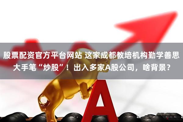 股票配资官方平台网站 这家成都教培机构勤学善思大手笔“炒股”！出入多家A股公司，啥背景？