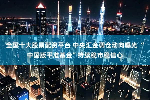 全国十大股票配资平台 中央汇金调仓动向曝光 “中国版平准基金”持续稳市稳信心