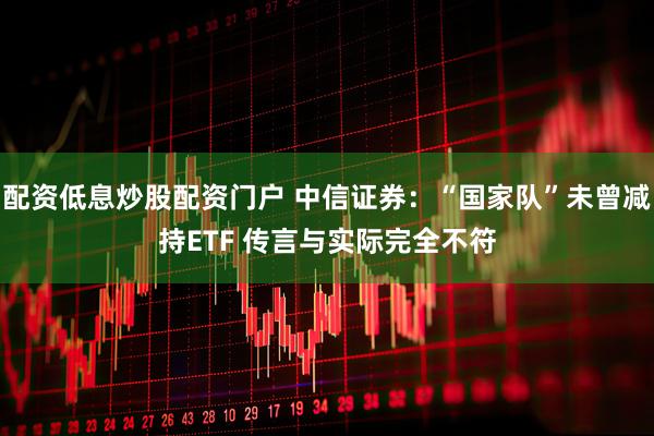 配资低息炒股配资门户 中信证券：“国家队”未曾减持ETF 传言与实际完全不符