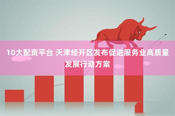 10大配资平台 天津经开区发布促进服务业高质量发展行动方案
