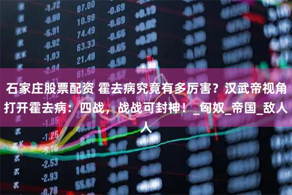石家庄股票配资 霍去病究竟有多厉害？汉武帝视角打开霍去病：四战，战战可封神！_匈奴_帝国_敌人