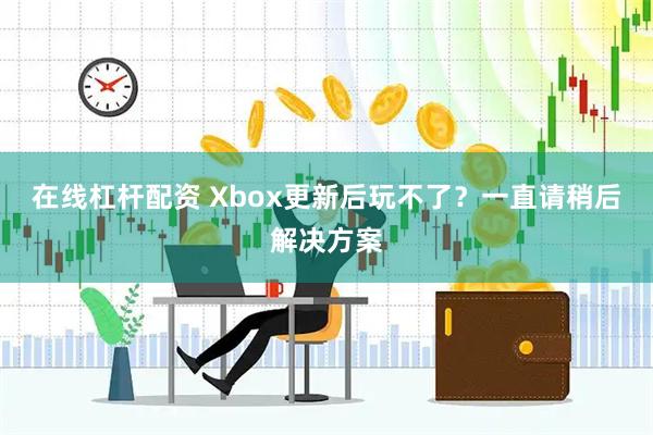 在线杠杆配资 Xbox更新后玩不了？一直请稍后解决方案