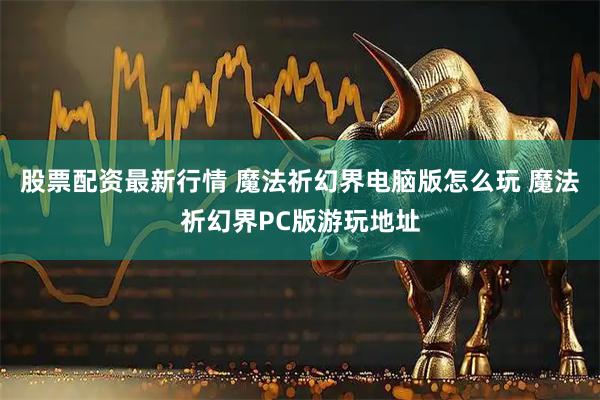 股票配资最新行情 魔法祈幻界电脑版怎么玩 魔法祈幻界PC版游玩地址
