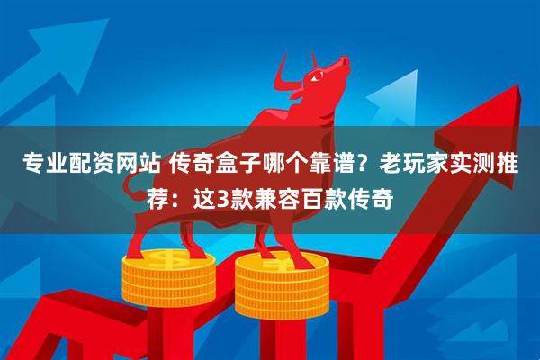 专业配资网站 传奇盒子哪个靠谱？老玩家实测推荐：这3款兼容百款传奇