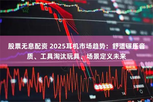 股票无息配资 2025耳机市场趋势：舒适碾压音质、工具淘汰玩具、场景定义未来