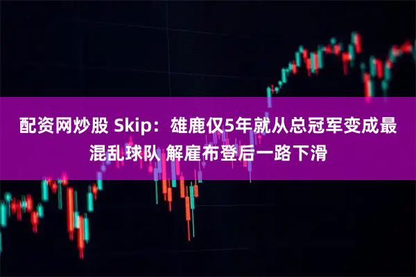 配资网炒股 Skip：雄鹿仅5年就从总冠军变成最混乱球队 解雇布登后一路下滑