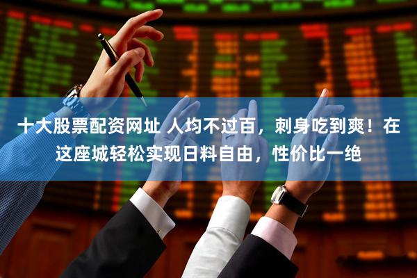 十大股票配资网址 人均不过百，刺身吃到爽！在这座城轻松实现日料自由，性价比一绝
