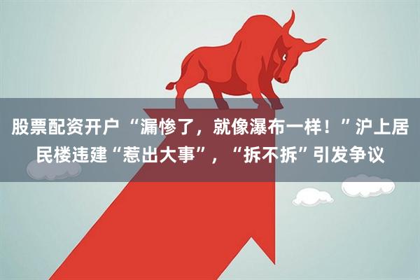 股票配资开户 “漏惨了，就像瀑布一样！”沪上居民楼违建“惹出大事”，“拆不拆”引发争议
