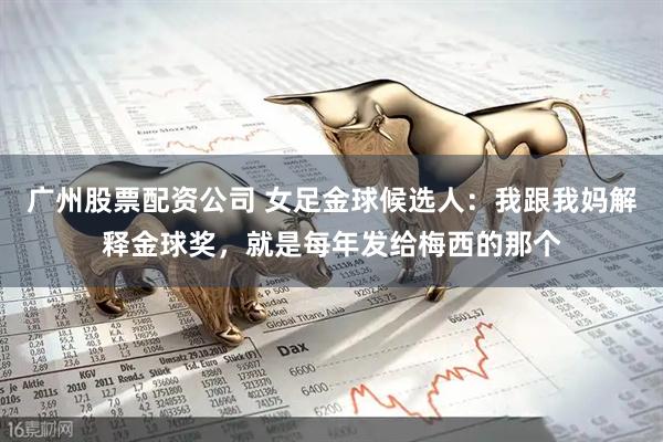 广州股票配资公司 女足金球候选人：我跟我妈解释金球奖，就是每年发给梅西的那个
